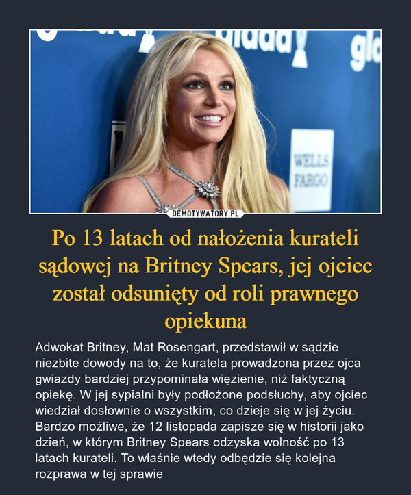 Po 13 latach od nałożenia kurateli sądowej na Britney Spears, jej ojciec został odsunięty od roli prawnego opiekuna – Adwokat Britney, Mat Rosengart, przedstawił w sądzie niezbite dowody na to, że kuratela prowadzona przez ojca gwiazdy bardziej przypominała więzienie, niż faktyczną opiekę. W jej sypialni były podłożone podsłuchy, aby ojciec wiedział dosłownie o wszystkim, co dzieje się w jej życiu. Bardzo możliwe, że 12 listopada zapisze się w historii jako dzień, w którym Britney Spears odzyska wolność po 13 latach kurateli. To właśnie wtedy odbędzie się kolejna rozprawa w tej sprawie 