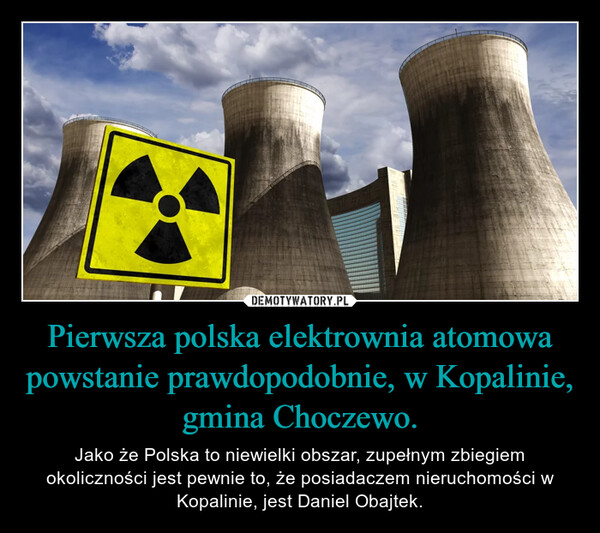 Pierwsza polska elektrownia atomowa powstanie prawdopodobnie, w Kopalinie, gmina Choczewo. – Jako że Polska to niewielki obszar, zupełnym zbiegiem okoliczności jest pewnie to, że posiadaczem nieruchomości w Kopalinie, jest Daniel Obajtek. 