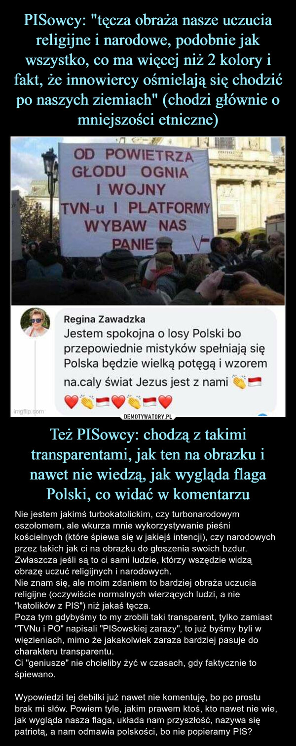 Też PISowcy: chodzą z takimi transparentami, jak ten na obrazku i nawet nie wiedzą, jak wygląda flaga Polski, co widać w komentarzu – Nie jestem jakimś turbokatolickim, czy turbonarodowym oszołomem, ale wkurza mnie wykorzystywanie pieśni kościelnych (które śpiewa się w jakiejś intencji), czy narodowych przez takich jak ci na obrazku do głoszenia swoich bzdur. Zwłaszcza jeśli są to ci sami ludzie, którzy wszędzie widzą obrazę uczuć religijnych i narodowych. Nie znam się, ale moim zdaniem to bardziej obraża uczucia religijne (oczywiście normalnych wierzących ludzi, a nie "katolików z PIS") niż jakaś tęcza. Poza tym gdybyśmy to my zrobili taki transparent, tylko zamiast "TVNu i PO" napisali "PISowskiej zarazy", to już byśmy byli w więzieniach, mimo że jakakolwiek zaraza bardziej pasuje do charakteru transparentu.Ci "geniusze" nie chcieliby żyć w czasach, gdy faktycznie to śpiewano.Wypowiedzi tej debilki już nawet nie komentuję, bo po prostu brak mi słów. Powiem tyle, jakim prawem ktoś, kto nawet nie wie, jak wygląda nasza flaga, układa nam przyszłość, nazywa się patriotą, a nam odmawia polskości, bo nie popieramy PIS? OD POWIETRZA,! GŁODU OGNIAI WOJNYTVN-u I PLATFORMYWYBAW NASPANIERegina ZawadzkaJestem spokojna o losy Polski boprzepowiednie mistyków spełniają sięPolska będzie wielką potęgą i wzoremna.caly świat Jezus jest z nami
