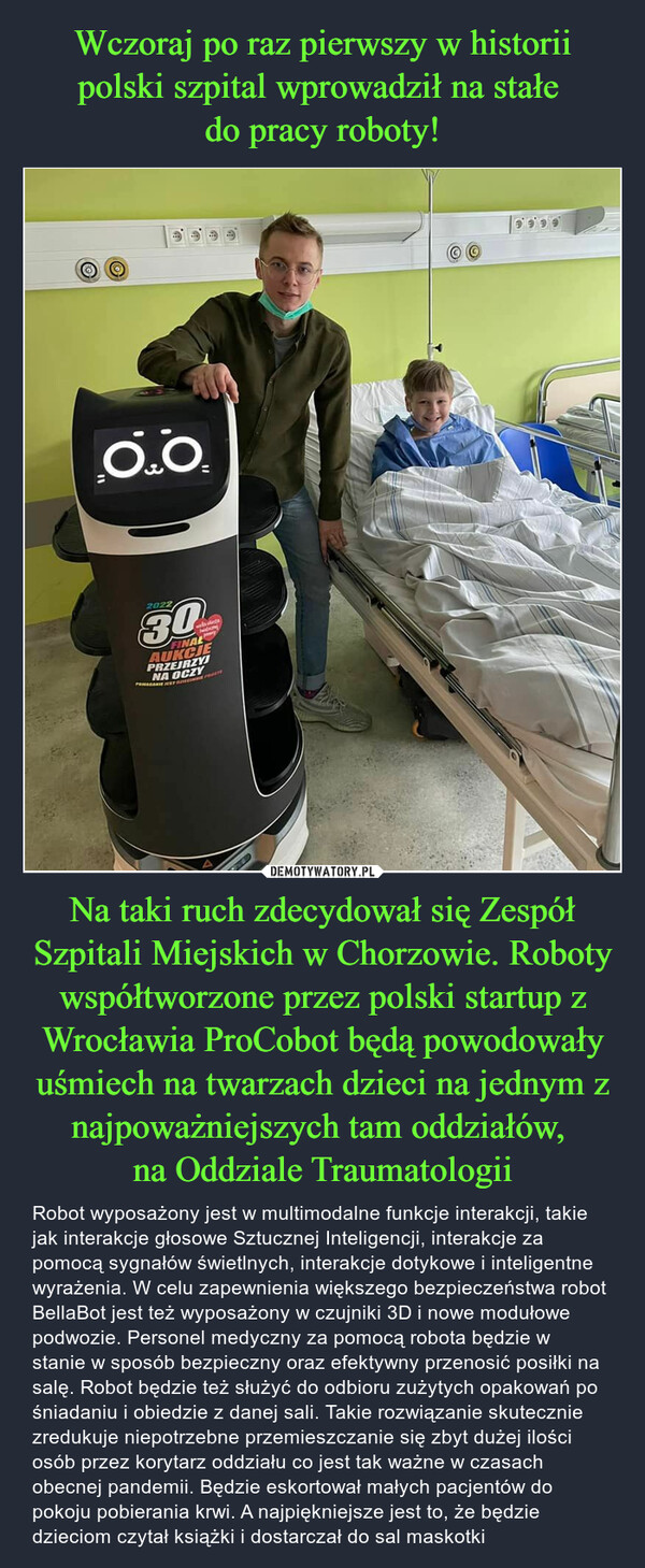 Na taki ruch zdecydował się Zespół Szpitali Miejskich w Chorzowie. Roboty współtworzone przez polski startup z Wrocławia ProCobot będą powodowały uśmiech na twarzach dzieci na jednym z najpoważniejszych tam oddziałów, na Oddziale Traumatologii – Robot wyposażony jest w multimodalne funkcje interakcji, takie jak interakcje głosowe Sztucznej Inteligencji, interakcje za pomocą sygnałów świetlnych, interakcje dotykowe i inteligentne wyrażenia. W celu zapewnienia większego bezpieczeństwa robot BellaBot jest też wyposażony w czujniki 3D i nowe modułowe podwozie. Personel medyczny za pomocą robota będzie w stanie w sposób bezpieczny oraz efektywny przenosić posiłki na salę. Robot będzie też służyć do odbioru zużytych opakowań po śniadaniu i obiedzie z danej sali. Takie rozwiązanie skutecznie zredukuje niepotrzebne przemieszczanie się zbyt dużej ilości osób przez korytarz oddziału co jest tak ważne w czasach obecnej pandemii. Będzie eskortował małych pacjentów do pokoju pobierania krwi. A najpiękniejsze jest to, że będzie dzieciom czytał książki i dostarczał do sal maskotki 