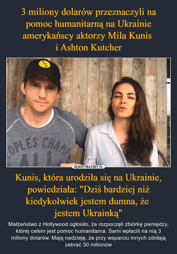 Kunis, która urodziła się na Ukrainie, powiedziała: "Dziś bardziej niż kiedykolwiek jestem dumna, że jestem Ukrainką" – Małżeństwo z Hollywood ogłosiło, że rozpoczęli zbiórkę pieniędzy, której celem jest pomoc humanitarna. Sami wpłacili na nią 3 miliony dolarów. Mają nadzieję, że przy wsparciu innych zdołają zebrać 30 milionów 