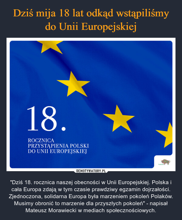  – "Dziś 18. rocznica naszej obecności w Unii Europejskiej. Polska i cała Europa zdają w tym czasie prawdziwy egzamin dojrzałości. Zjednoczona, solidarna Europa była marzeniem pokoleń Polaków. Musimy obronić to marzenie dla przyszłych pokoleń" - napisał Mateusz Morawiecki w mediach społecznościowych. 