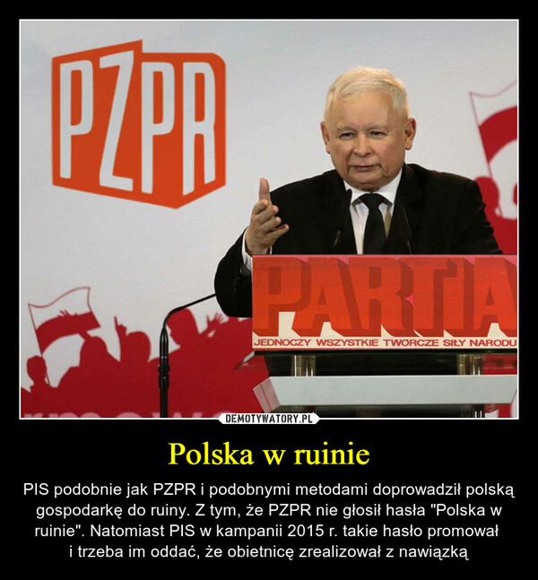 Polska w ruinie – PIS podobnie jak PZPR i podobnymi metodami doprowadził polską gospodarkę do ruiny. Z tym, że PZPR nie głosił hasła "Polska w ruinie". Natomiast PIS w kampanii 2015 r. takie hasło promował i trzeba im oddać, że obietnicę zrealizował z nawiązką 