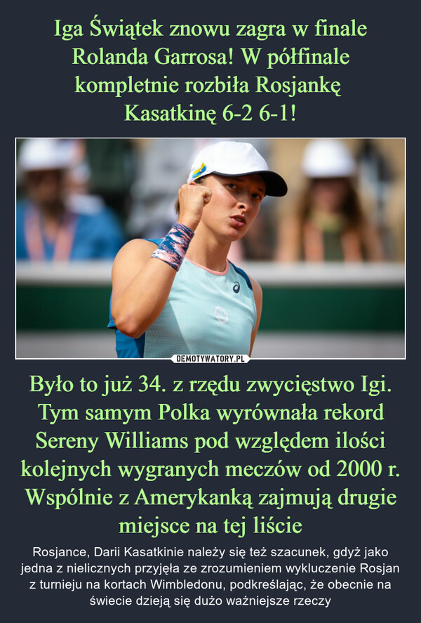 Było to już 34. z rzędu zwycięstwo Igi. Tym samym Polka wyrównała rekord Sereny Williams pod względem ilości kolejnych wygranych meczów od 2000 r. Wspólnie z Amerykanką zajmują drugiemiejsce na tej liście – Rosjance, Darii Kasatkinie należy się też szacunek, gdyż jako jedna z nielicznych przyjęła ze zrozumieniem wykluczenie Rosjan z turnieju na kortach Wimbledonu, podkreślając, że obecnie na świecie dzieją się dużo ważniejsze rzeczy 