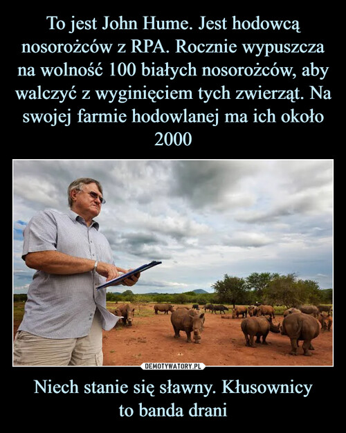 To jest John Hume. Jest hodowcą nosorożców z RPA. Rocznie wypuszcza na wolność 100 białych nosorożców, aby walczyć z wyginięciem tych zwierząt. Na swojej farmie hodowlanej ma ich około 2000 Niech stanie się sławny. Kłusownicy
to banda drani