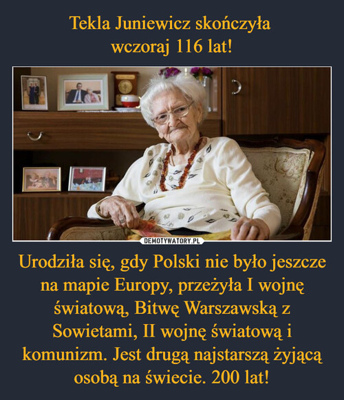 Tekla Juniewicz skończyła 
wczoraj 116 lat! Urodziła się, gdy Polski nie było jeszcze na mapie Europy, przeżyła I wojnę światową, Bitwę Warszawską z Sowietami, II wojnę światową i komunizm. Jest drugą najstarszą żyjącą osobą na świecie. 200 lat!
