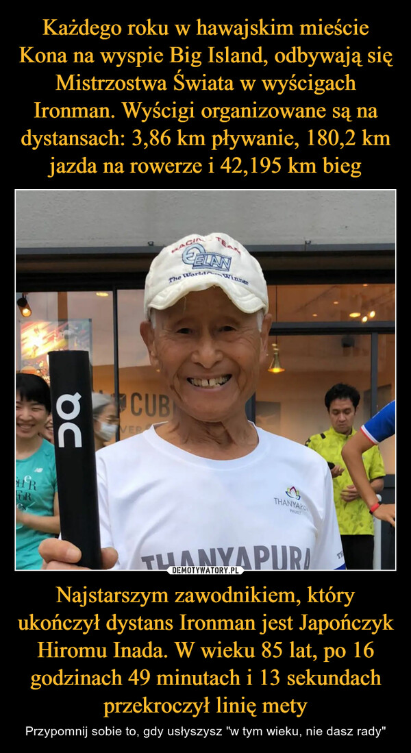 Najstarszym zawodnikiem, który ukończył dystans Ironman jest Japończyk Hiromu Inada. W wieku 85 lat, po 16 godzinach 49 minutach i 13 sekundach przekroczył linię mety – Przypomnij sobie to, gdy usłyszysz "w tym wieku, nie dasz rady" 