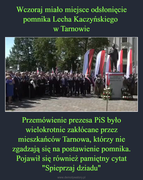 Przemówienie prezesa PiS było wielokrotnie zakłócane przez mieszkańców Tarnowa, którzy nie zgadzają się na postawienie pomnika. Pojawił się również pamiętny cytat "Spieprzaj dziadu" –  