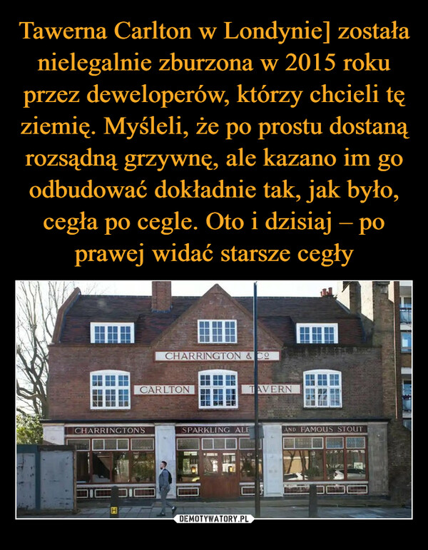 Tawerna Carlton w Londynie] została nielegalnie zburzona w 2015 roku przez deweloperów, którzy chcieli tę ziemię. Myśleli, że po prostu dostaną rozsądną grzywnę, ale kazano im go odbudować dokładnie tak, jak było, cegła po cegle. Oto i dzisiaj – po prawej widać starsze cegły