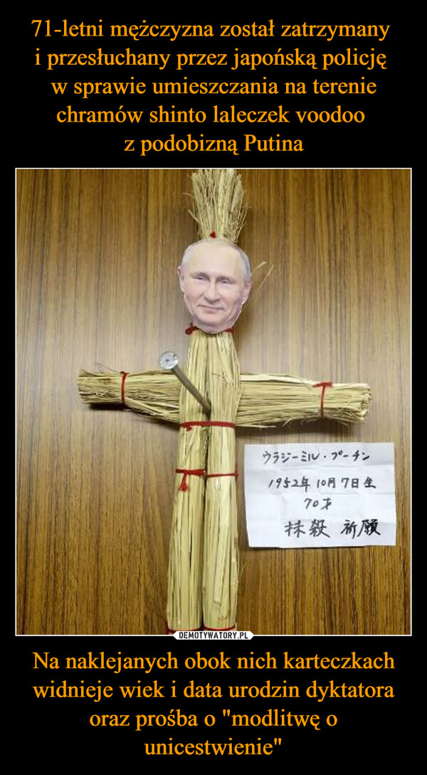 71-letni mężczyzna został zatrzymany 
i przesłuchany przez japońską policję 
w sprawie umieszczania na terenie chramów shinto laleczek voodoo 
z podobizną Putina Na naklejanych obok nich karteczkach widnieje wiek i data urodzin dyktatora oraz prośba o "modlitwę o unicestwienie"