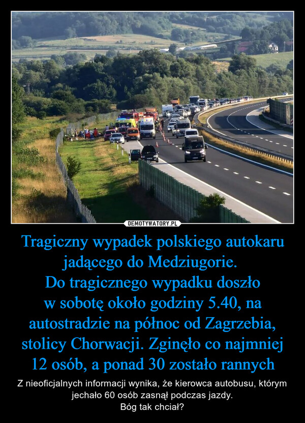 Tragiczny wypadek polskiego autokaru jadącego do Medziugorie. Do tragicznego wypadku doszło w sobotę około godziny 5.40, na autostradzie na północ od Zagrzebia, stolicy Chorwacji. Zginęło co najmniej 12 osób, a ponad 30 zostało rannych – Z nieoficjalnych informacji wynika, że kierowca autobusu, którym jechało 60 osób zasnął podczas jazdy.Bóg tak chciał? 