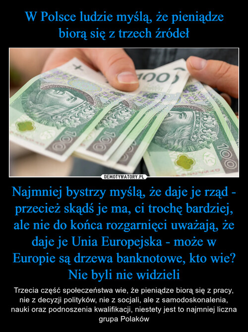 W Polsce ludzie myślą, że pieniądze biorą się z trzech źródeł Najmniej bystrzy myślą, że daje je rząd - przecież skądś je ma, ci trochę bardziej, ale nie do końca rozgarnięci uważają, że daje je Unia Europejska - może w Europie są drzewa banknotowe, kto wie? Nie byli nie widzieli