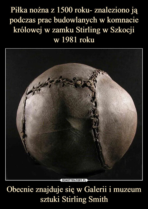 Piłka nożna z 1500 roku- znaleziono ją podczas prac budowlanych w komnacie królowej w zamku Stirling w Szkocji
w 1981 roku Obecnie znajduje się w Galerii i muzeum sztuki Stirling Smith
