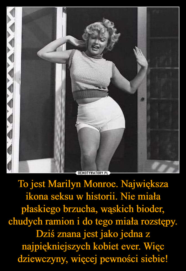 To jest Marilyn Monroe. Największa ikona seksu w historii. Nie miała płaskiego brzucha, wąskich bioder, chudych ramion i do tego miała rozstępy. Dziś znana jest jako jedna z najpiękniejszych kobiet ever. Więc dziewczyny, więcej pewności siebie! –  