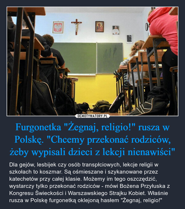 Furgonetka "Żegnaj, religio!" rusza w Polskę. "Chcemy przekonać rodziców, żeby wypisali dzieci z lekcji nienawiści" – Dla gejów, lesbijek czy osób transpłciowych, lekcje religii w szkołach to koszmar. Są ośmieszane i szykanowane przez katechetów przy całej klasie. Możemy im tego oszczędzić, wystarczy tylko przekonać rodziców - mówi Bożena Przyłuska z Kongresu Świeckości i Warszawskiego Strajku Kobiet. Właśnie rusza w Polskę furgonetką oklejoną hasłem "Żegnaj, religio!" 