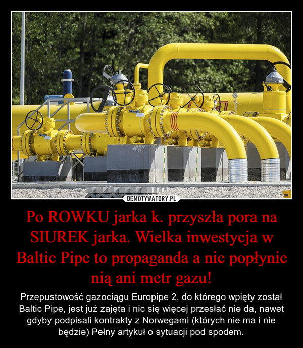Po ROWKU jarka k. przyszła pora na SIUREK jarka. Wielka inwestycja w Baltic Pipe to propaganda a nie popłynie nią ani metr gazu! – Przepustowość gazociągu Europipe 2, do którego wpięty został Baltic Pipe, jest już zajęta i nic się więcej przesłać nie da, nawet gdyby podpisali kontrakty z Norwegami (których nie ma i nie będzie) Pełny artykuł o sytuacji pod spodem. 