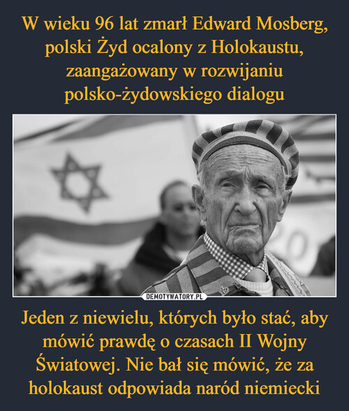W wieku 96 lat zmarł Edward Mosberg, polski Żyd ocalony z Holokaustu, zaangażowany w rozwijaniu polsko-żydowskiego dialogu Jeden z niewielu, których było stać, aby mówić prawdę o czasach II Wojny Światowej. Nie bał się mówić, że za holokaust odpowiada naród niemiecki