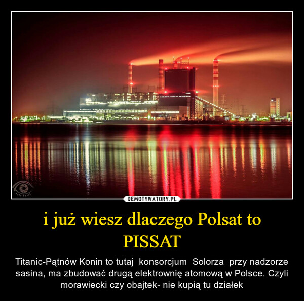 i już wiesz dlaczego Polsat to PISSAT – Titanic-Pątnów Konin to tutaj  konsorcjum  Solorza  przy nadzorze sasina, ma zbudować drugą elektrownię atomową w Polsce. Czyli morawiecki czy obajtek- nie kupią tu działek 