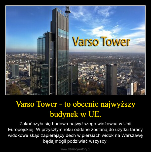 Varso Tower - to obecnie najwyższy budynek w UE. – Zakończyła się budowa najwyższego wieżowca w Unii Europejskiej. W przyszłym roku oddane zostaną do użytku tarasy widokowe skąd zapierający dech w piersiach widok na Warszawę będą mogli podziwiać wszyscy. 