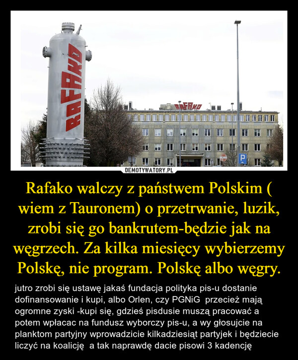 Rafako walczy z państwem Polskim ( wiem z Tauronem) o przetrwanie, luzik, zrobi się go bankrutem-będzie jak na węgrzech. Za kilka miesięcy wybierzemy Polskę, nie program. Polskę albo węgry. – jutro zrobi się ustawę jakaś fundacja polityka pis-u dostanie dofinansowanie i kupi, albo Orlen, czy PGNiG  przecież mają ogromne zyski -kupi się, gdzieś pisdusie muszą pracować a potem wpłacac na fundusz wyborczy pis-u, a wy głosujcie na planktom partyjny wprowadzicie kilkadziesiąt partyjek i będziecie liczyć na koalicję  a tak naprawdę dacie pisowi 3 kadencję 