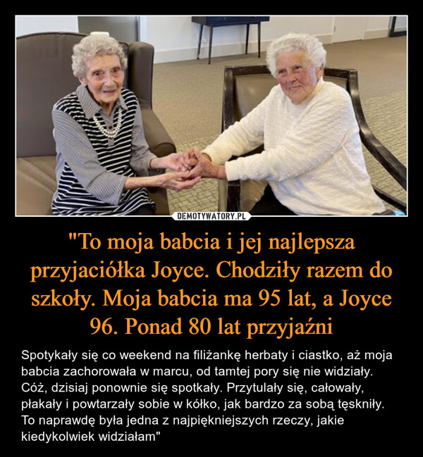 "To moja babcia i jej najlepsza przyjaciółka Joyce. Chodziły razem do szkoły. Moja babcia ma 95 lat, a Joyce 96. Ponad 80 lat przyjaźni – Spotykały się co weekend na filiżankę herbaty i ciastko, aż moja babcia zachorowała w marcu, od tamtej pory się nie widziały. Cóż, dzisiaj ponownie się spotkały. Przytulały się, całowały, płakały i powtarzały sobie w kółko, jak bardzo za sobą tęskniły. To naprawdę była jedna z najpiękniejszych rzeczy, jakie kiedykolwiek widziałam" 