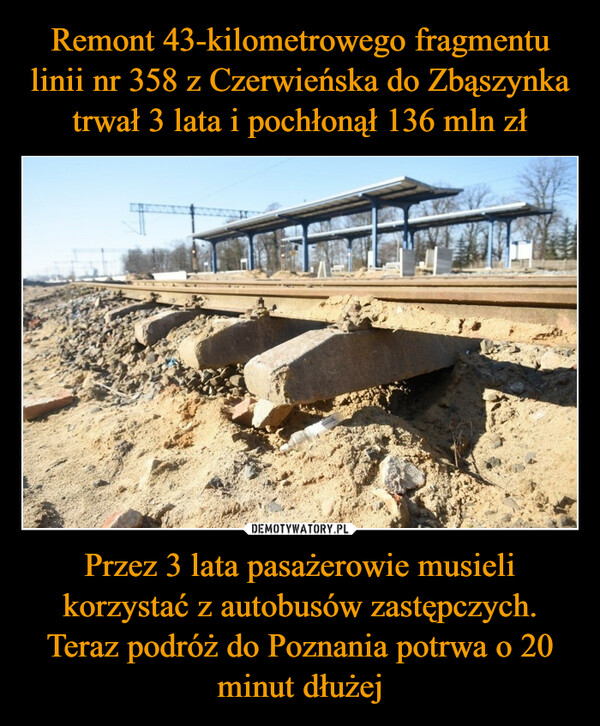 Remont 43-kilometrowego fragmentu linii nr 358 z Czerwieńska do Zbąszynka trwał 3 lata i pochłonął 136 mln zł Przez 3 lata pasażerowie musieli korzystać z autobusów zastępczych. Teraz podróż do Poznania potrwa o 20 minut dłużej