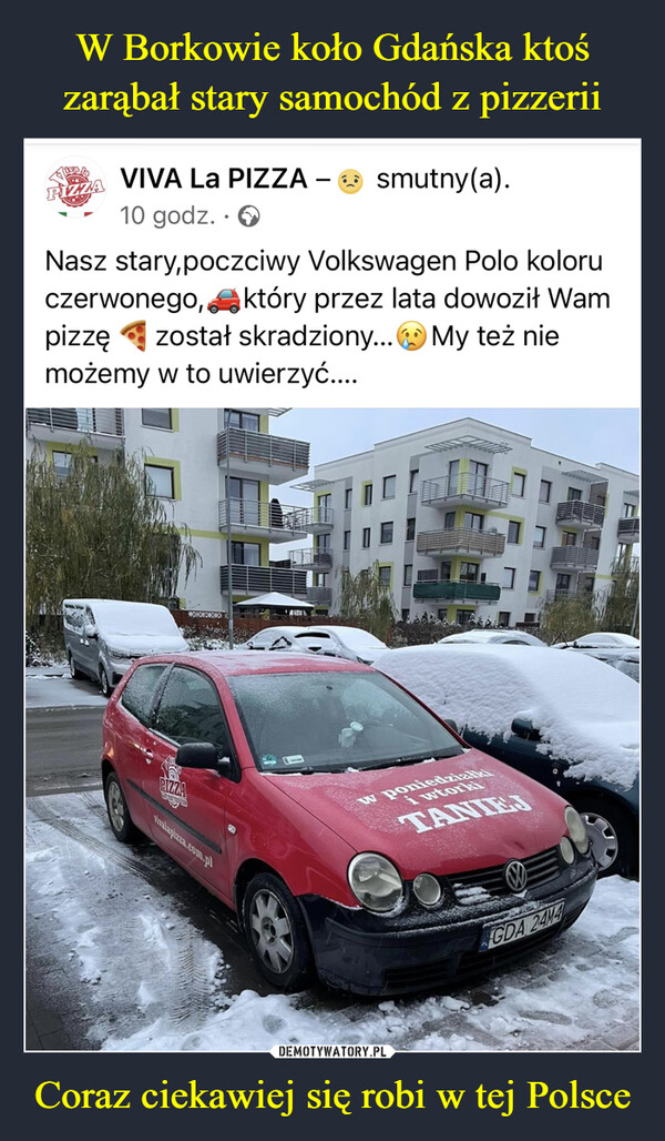 Coraz ciekawiej się robi w tej Polsce –  IZZAVIVA LA PIZZA10 godz.Nasz stary,poczciwy Volkswagen Polo koloruczerwonego, który przez lata dowoził Wampizzę został skradziony... My też niemożemy w to uwierzyć....GSTPIZZAXXXXXvivalapizza.com.plsmutny(a).A122w poniedziałkiTANIEJGDA 24M4