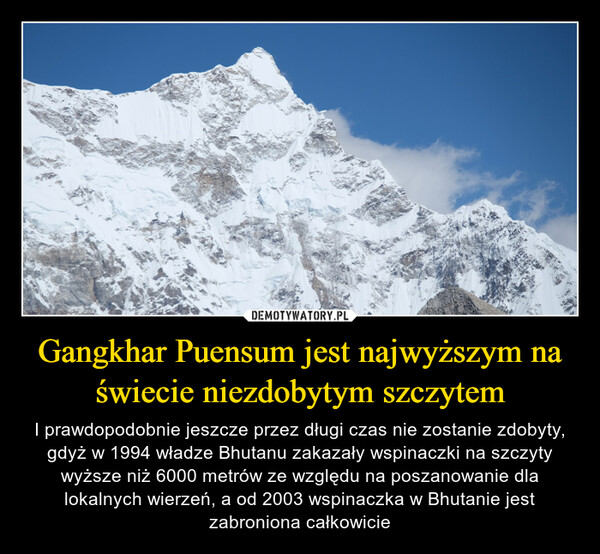 Gangkhar Puensum jest najwyższym na świecie niezdobytym szczytem – I prawdopodobnie jeszcze przez długi czas nie zostanie zdobyty, gdyż w 1994 władze Bhutanu zakazały wspinaczki na szczyty wyższe niż 6000 metrów ze względu na poszanowanie dla lokalnych wierzeń, a od 2003 wspinaczka w Bhutanie jest zabroniona całkowicie 