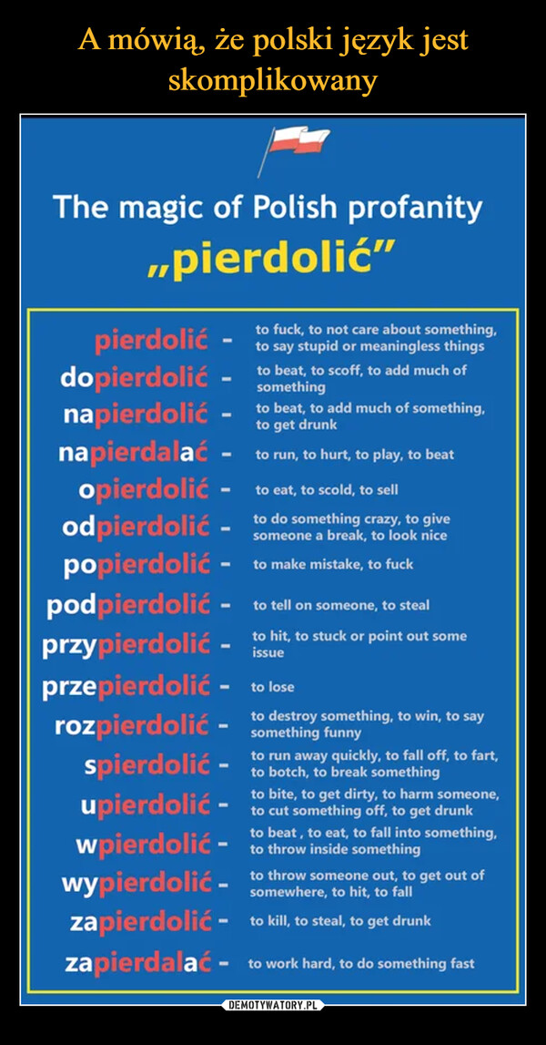  –  The magic of Polish profanity„pierdolić"to fuck, to not care about something,to say stupid or meaningless thingsto beat, to scoff, to add much ofsomethingto beat, to add much of something,to get drunknapierdalać - to run, to hurt, to play, to beatopierdolić -to eat, to scold, to sellodpierdolićto do something crazy, to givesomeone a break, to look nicepierdolićdopierdolićnapierdolić-popierdolić - to make mistake, to fuckpodpierdolićto tell on someone, to stealprzypierdolić - to hit, to stuck or point out someissueprzepierdolić - to loserozpierdolić - to destroy something, to win, to saysomethingto run away quickly, to fall off, to fart,to botch, to break somethingspierdolićto bite, to get dirty, to harm someone,upierdolić - to cut something off, to get drunkto beat, to eat, to fall into something,wpierdolić - to throw inside somethingwypierdolić.to throw someone out, to get out ofsomewhere, to hit, to fallzapierdolić - to kill, to steal, to get drunkzapierdalać - to work hard, to do something fast