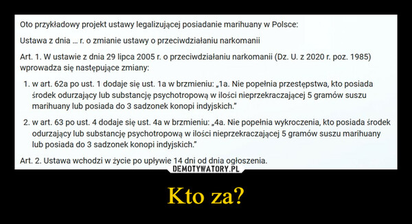 Kto za? –  Oto przykładowy projekt ustawy legalizującej posiadanie marihuany w Polsce:Ustawa z dnia ... r. o zmianie ustawy o przeciwdziałaniu narkomaniiArt. 1. W ustawie z dnia 29 lipca 2005 r. o przeciwdziałaniu narkomanii (Dz. U. z 2020 r. poz. 1985)wprowadza się następujące zmiany:1. w art. 62a po ust. 1 dodaje się ust. 1a w brzmieniu: „1a. Nie popełnia przestępstwa, kto posiadaśrodek odurzający lub substancję psychotropową w ilości nieprzekraczającej 5 gramów suszumarihuany lub posiada do 3 sadzonek konopi indyjskich."2. w art. 63 po ust. 4 dodaje się ust. 4a w brzmieniu: „4a. Nie popełnia wykroczenia, kto posiada środekodurzający lub substancję psychotropową w ilości nieprzekraczającej 5 gramów suszu marihuanylub posiada do 3 sadzonek konopi indyjskich.”Art. 2. Ustawa wchodzi w życie po upływie 14 dni od dnia ogłoszenia.