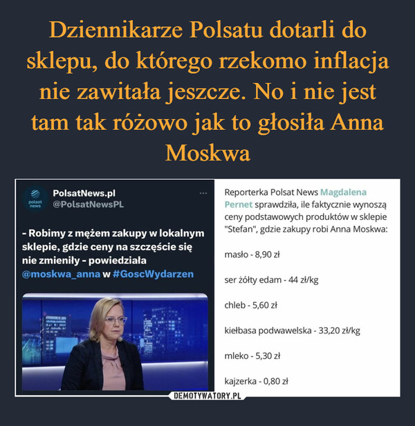  –  PolsatNews.plpolsat @PolsatNewsPLnews- Robimy z mężem zakupy w lokalnymsklepie, gdzie ceny na szczęście sięnie zmieniły - powiedziała@moskwa_anna w #GoscWydarzen20ANMadReporterka Polsat News MagdalenaPernet sprawdziła, ile faktycznie wynosząceny podstawowych produktów w sklepie"Stefan", gdzie zakupy robi Anna Moskwa:masło - 8,90 złser żółty edam - 44 zł/kgchleb - 5,60 złkiełbasa podwawelska - 33,20 zł/kgmleko - 5,30 złkajzerka - 0,80 zł