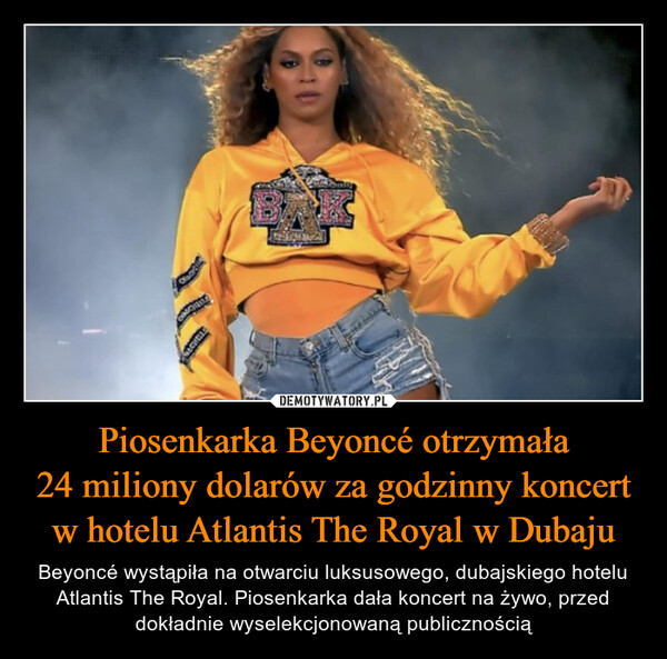 Piosenkarka Beyoncé otrzymała24 miliony dolarów za godzinny koncert w hotelu Atlantis The Royal w Dubaju – Beyoncé wystąpiła na otwarciu luksusowego, dubajskiego hotelu Atlantis The Royal. Piosenkarka dała koncert na żywo, przed dokładnie wyselekcjonowaną publicznością OMORRITACHELLE