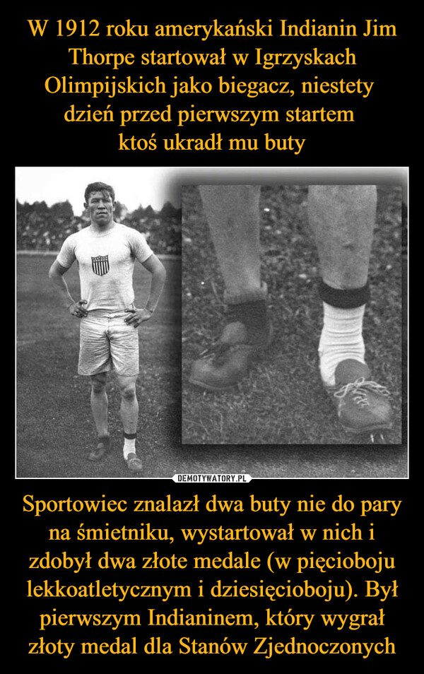 Sportowiec znalazł dwa buty nie do pary na śmietniku, wystartował w nich i zdobył dwa złote medale (w pięcioboju lekkoatletycznym i dziesięcioboju). Był pierwszym Indianinem, który wygrał złoty medal dla Stanów Zjednoczonych –  