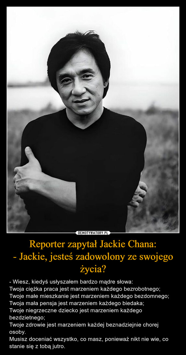 Reporter zapytał Jackie Chana:
- Jackie, jesteś zadowolony ze swojego życia?