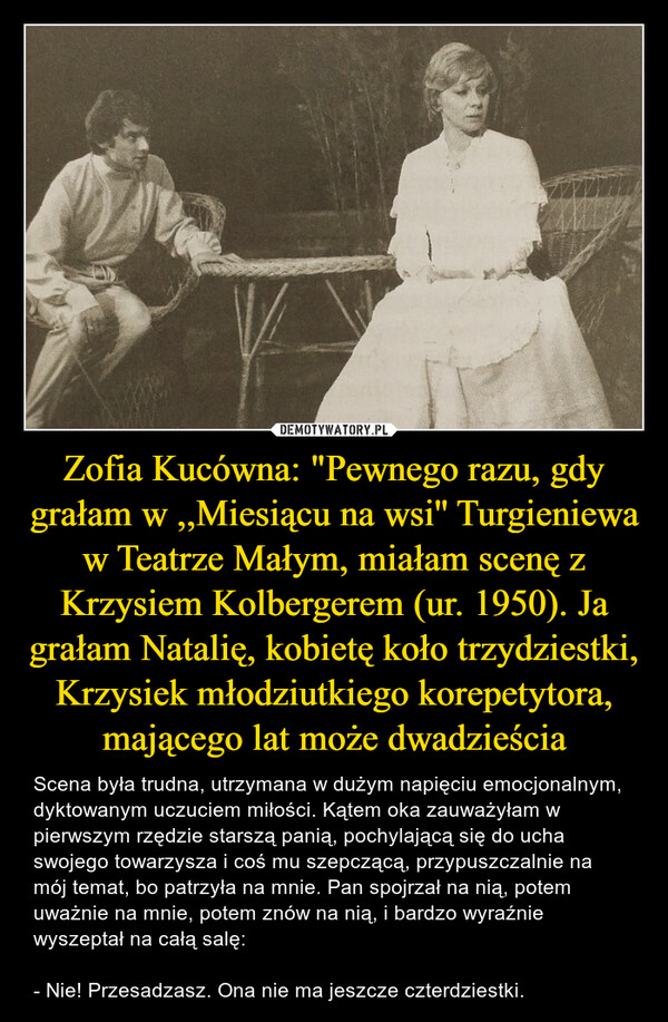 Zofia Kucówna: "Pewnego razu, gdy grałam w ,,Miesiącu na wsi'' Turgieniewa w Teatrze Małym, miałam scenę z Krzysiem Kolbergerem (ur. 1950). Ja grałam Natalię, kobietę koło trzydziestki, Krzysiek młodziutkiego korepetytora, mającego lat może dwadzieścia
