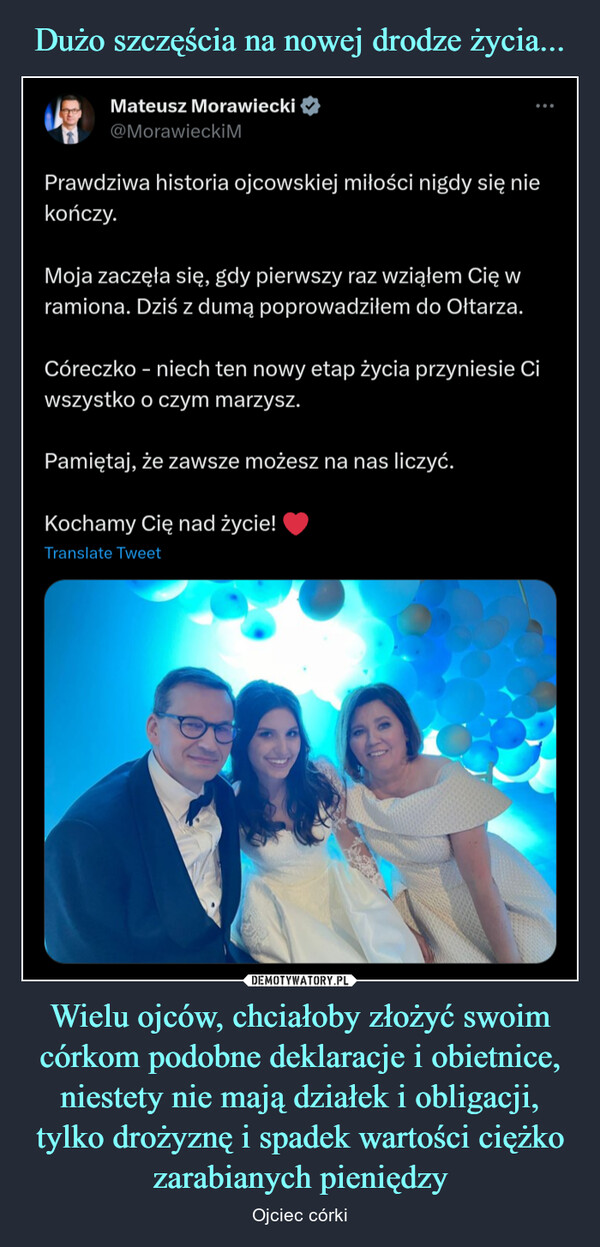 Wielu ojców, chciałoby złożyć swoim córkom podobne deklaracje i obietnice, niestety nie mają działek i obligacji, tylko drożyznę i spadek wartości ciężko zarabianych pieniędzy – Ojciec córki Mateusz Morawiecki@Morawiecki MPrawdziwa historia ojcowskiej miłości nigdy się niekończy.Moja zaczęła się, gdy pierwszy raz wziąłem Cię wramiona. Dziś z dumą poprowadziłem do Ołtarza.Córeczko - niech ten nowy etap życia przyniesie Ciwszystko o czym marzysz.Pamiętaj, że zawsze możesz na nas liczyć.Kochamy Cię nad życie!Translate Tweet