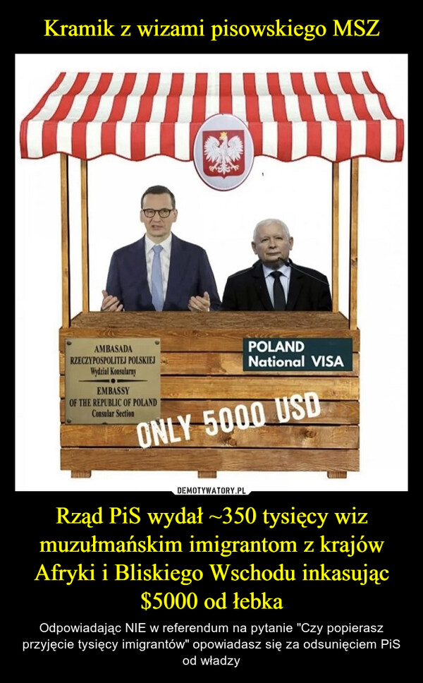 Rząd PiS wydał ~350 tysięcy wiz muzułmańskim imigrantom z krajów Afryki i Bliskiego Wschodu inkasując $5000 od łebka – Odpowiadając NIE w referendum na pytanie "Czy popierasz przyjęcie tysięcy imigrantów" opowiadasz się za odsunięciem PiS od władzy AMBASADARZECZYPOSPOLITEJ POLSKIEJWydzial KonsularnyEMBASSYOF THE REPUBLIC OF POLANDConsular SectionPOLANDNational VISAONLY 5000 USD