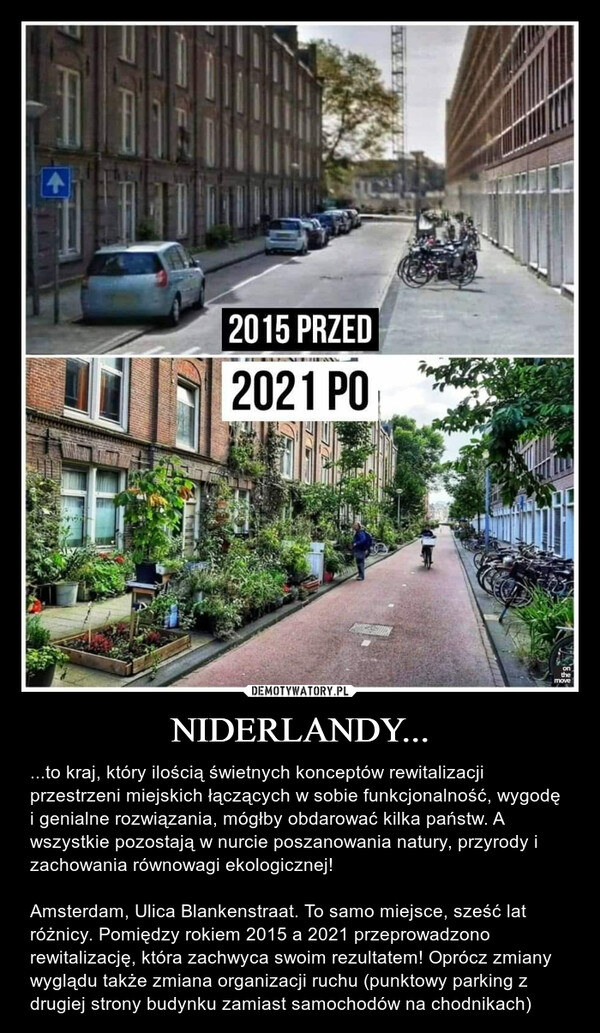 NIDERLANDY... – ...to kraj, który ilością świetnych konceptów rewitalizacji przestrzeni miejskich łączących w sobie funkcjonalność, wygodę i genialne rozwiązania, mógłby obdarować kilka państw. A wszystkie pozostają w nurcie poszanowania natury, przyrody i zachowania równowagi ekologicznej!Amsterdam, Ulica Blankenstraat. To samo miejsce, sześć lat różnicy. Pomiędzy rokiem 2015 a 2021 przeprowadzono rewitalizację, która zachwyca swoim rezultatem! Oprócz zmiany wyglądu także zmiana organizacji ruchu (punktowy parking z drugiej strony budynku zamiast samochodów na chodnikach) 2015 PRZEDNEBUAN2021 POonthemove