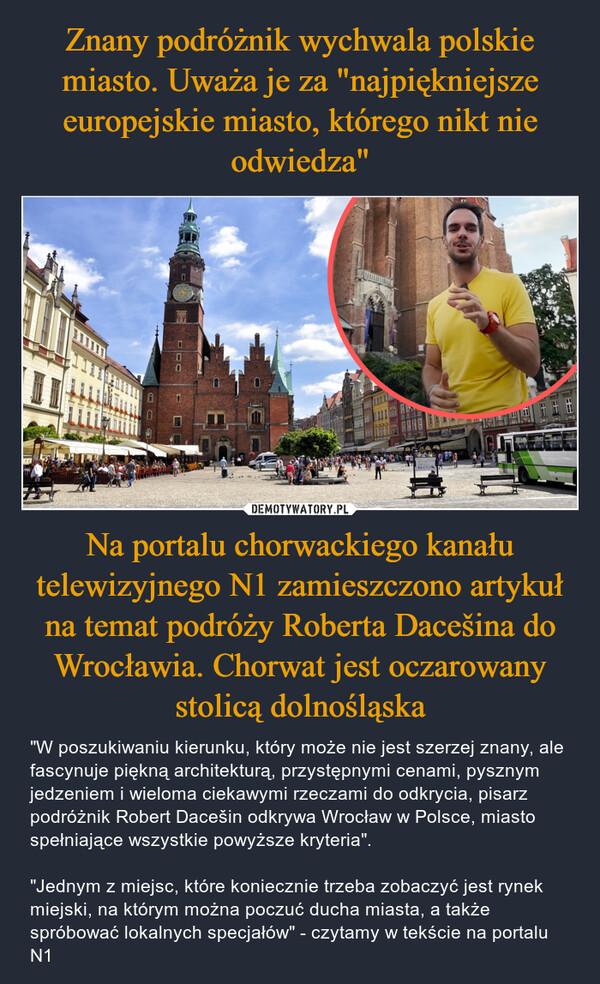 Na portalu chorwackiego kanału telewizyjnego N1 zamieszczono artykuł na temat podróży Roberta Dacešina do Wrocławia. Chorwat jest oczarowany stolicą dolnośląska – "W poszukiwaniu kierunku, który może nie jest szerzej znany, ale fascynuje piękną architekturą, przystępnymi cenami, pysznym jedzeniem i wieloma ciekawymi rzeczami do odkrycia, pisarz podróżnik Robert Dacešin odkrywa Wrocław w Polsce, miasto spełniające wszystkie powyższe kryteria"."Jednym z miejsc, które koniecznie trzeba zobaczyć jest rynek miejski, na którym można poczuć ducha miasta, a także spróbować lokalnych specjałów" - czytamy w tekście na portalu N1 0UAA44628