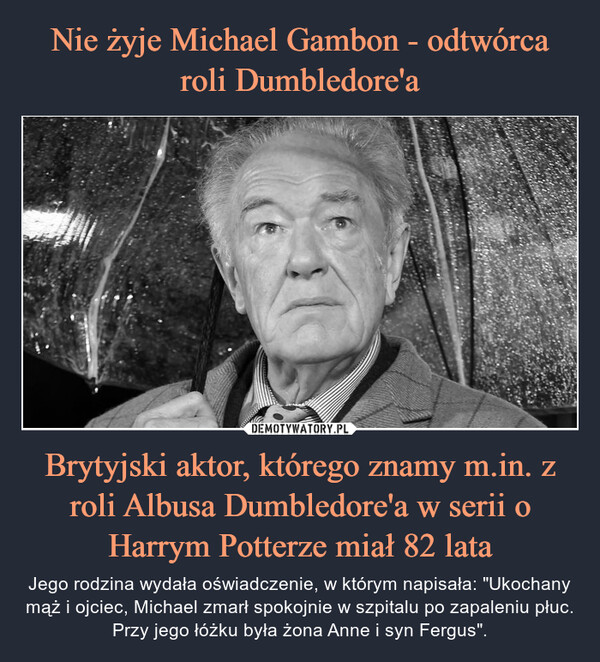 Brytyjski aktor, którego znamy m.in. z roli Albusa Dumbledore'a w serii o Harrym Potterze miał 82 lata – Jego rodzina wydała oświadczenie, w którym napisała: "Ukochany mąż i ojciec, Michael zmarł spokojnie w szpitalu po zapaleniu płuc. Przy jego łóżku była żona Anne i syn Fergus". 