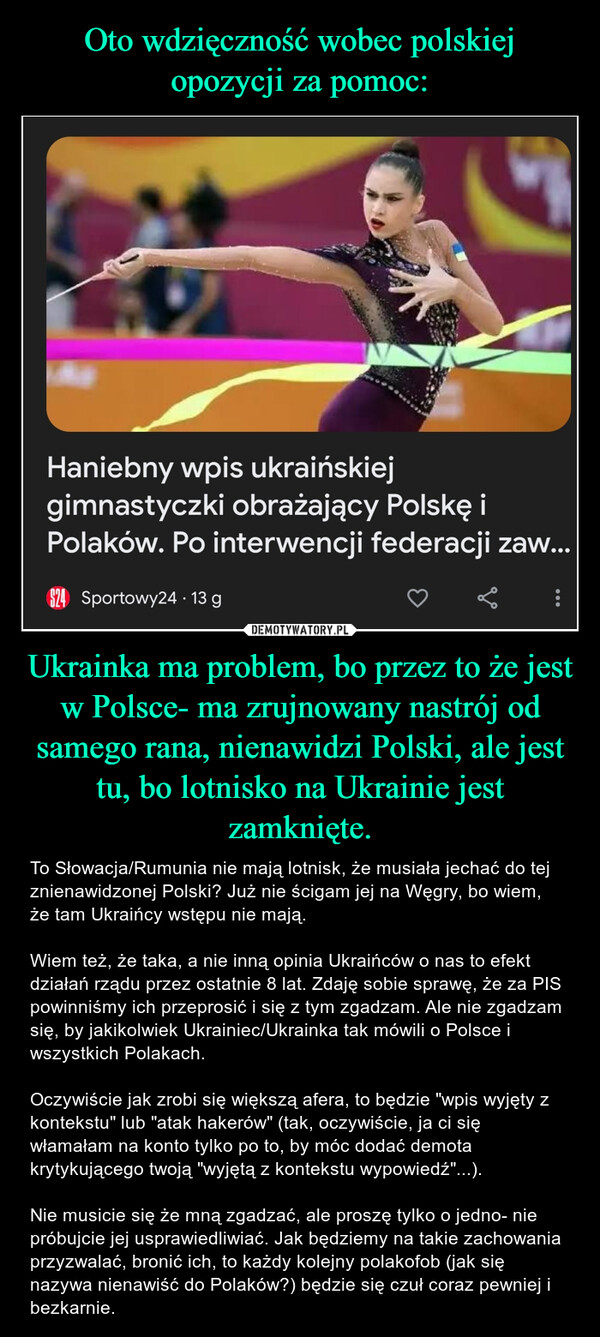 Ukrainka ma problem, bo przez to że jest w Polsce- ma zrujnowany nastrój od samego rana, nienawidzi Polski, ale jest tu, bo lotnisko na Ukrainie jest zamknięte. – To Słowacja/Rumunia nie mają lotnisk, że musiała jechać do tej znienawidzonej Polski? Już nie ścigam jej na Węgry, bo wiem, że tam Ukraińcy wstępu nie mają. Wiem też, że taka, a nie inną opinia Ukraińców o nas to efekt działań rządu przez ostatnie 8 lat. Zdaję sobie sprawę, że za PIS powinniśmy ich przeprosić i się z tym zgadzam. Ale nie zgadzam się, by jakikolwiek Ukrainiec/Ukrainka tak mówili o Polsce i wszystkich Polakach. Oczywiście jak zrobi się większą afera, to będzie "wpis wyjęty z kontekstu" lub "atak hakerów" (tak, oczywiście, ja ci się włamałam na konto tylko po to, by móc dodać demota krytykującego twoją "wyjętą z kontekstu wypowiedź"...). Nie musicie się że mną zgadzać, ale proszę tylko o jedno- nie próbujcie jej usprawiedliwiać. Jak będziemy na takie zachowania przyzwalać, bronić ich, to każdy kolejny polakofob (jak się nazywa nienawiść do Polaków?) będzie się czuł coraz pewniej i bezkarnie. Haniebny wpis ukraińskiejgimnastyczki obrażający Polskę iPolaków. Po interwencji federacji zaw...$24 Sportowy24 . 13 g: