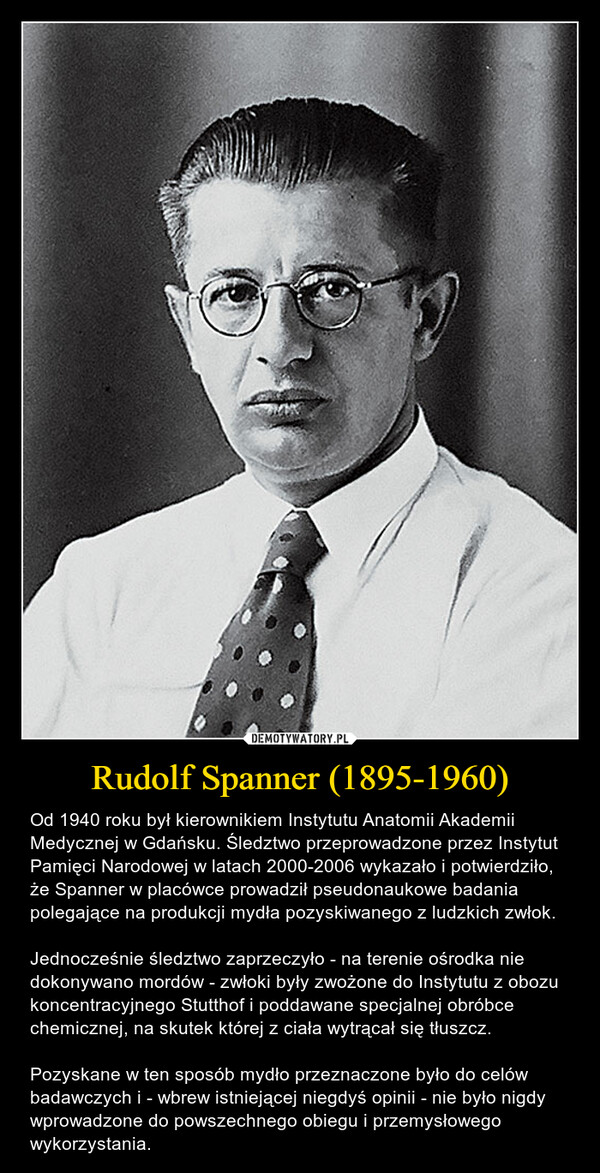 Rudolf Spanner (1895-1960) – Od 1940 roku był kierownikiem Instytutu Anatomii Akademii Medycznej w Gdańsku. Śledztwo przeprowadzone przez Instytut Pamięci Narodowej w latach 2000-2006 wykazało i potwierdziło, że Spanner w placówce prowadził pseudonaukowe badania polegające na produkcji mydła pozyskiwanego z ludzkich zwłok.Jednocześnie śledztwo zaprzeczyło - na terenie ośrodka nie dokonywano mordów - zwłoki były zwożone do Instytutu z obozu koncentracyjnego Stutthof i poddawane specjalnej obróbce chemicznej, na skutek której z ciała wytrącał się tłuszcz.Pozyskane w ten sposób mydło przeznaczone było do celów badawczych i - wbrew istniejącej niegdyś opinii - nie było nigdy wprowadzone do powszechnego obiegu i przemysłowego wykorzystania. 