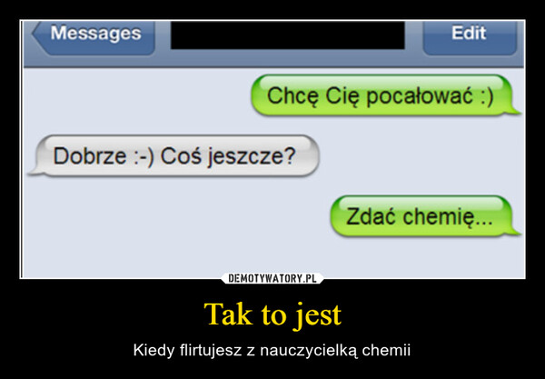 Tak to jest – Kiedy flirtujesz z nauczycielką chemii MessagesEditChcę Cię pocałować :)Dobrze :-) Coś jeszcze?Zdać chemię...