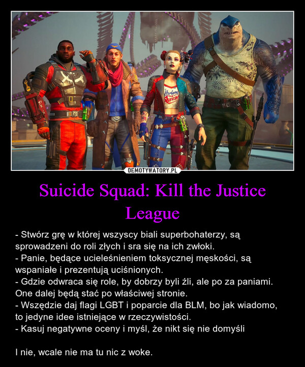 Suicide Squad: Kill the Justice League – - Stwórz grę w której wszyscy biali superbohaterzy, są sprowadzeni do roli złych i sra się na ich zwłoki. - Panie, będące ucieleśnieniem toksycznej męskości, są wspaniałe i prezentują uciśnionych.- Gdzie odwraca się role, by dobrzy byli źli, ale po za paniami. One dalej będą stać po właściwej stronie.- Wszędzie daj flagi LGBT i poparcie dla BLM, bo jak wiadomo, to jedyne idee istniejące w rzeczywistości. - Kasuj negatywne oceny i myśl, że nikt się nie domyśli I nie, wcale nie ma tu nic z woke. HarleenTHE