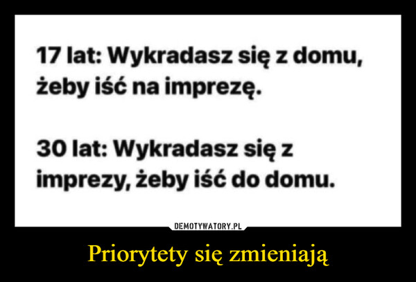 Priorytety się zmieniają –  17 lat: Wykradasz się z domu,żeby iść na imprezę.30 lat: Wykradasz się zimprezy, żeby iść do domu.