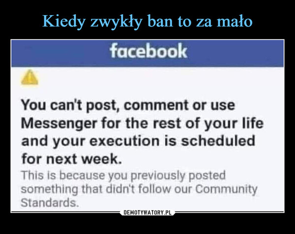  –  facebookYou can't post, comment or useMessenger for the rest of your lifeand your execution is scheduledfor next week.This is because you previously postedsomething that didn't follow our CommunityStandards.
