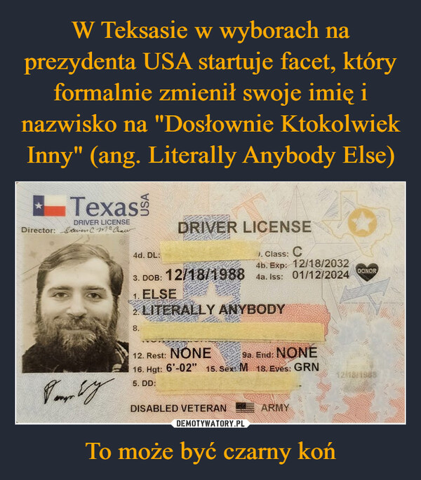 To może być czarny koń –  TexasDRIVER LICENSEDirector: &ven C. McCawDRIVER LICENSE4d. DL:3. DOB: 12/18/1988J. Class: C4b. Exp: 12/18/20324a. Iss: 01/12/2024DONOR1. ELSE2 LITERALLY ANYBODY8.12. Rest: NONE9a. End: NONE16. Hgt: 6'-02" 15. Sex: M 18. Eves: GRNVery5. DD:DISABLED VETERANARMY12/18/1988