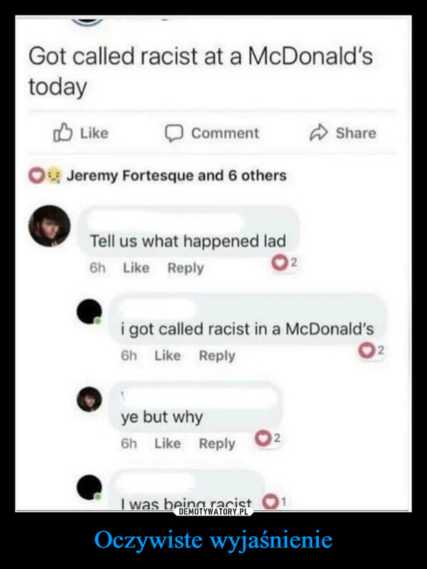 Oczywiste wyjaśnienie –  Got called racist at a McDonald'stodayLikeCommentJeremy Fortesque and 6 othersTell us what happened lad6h Like Reply02Sharei got called racist in a McDonald's6h Like Replyye but why6h Like ReplyI was being racist2